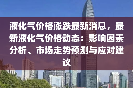 液(ye)化氣價格漲跌最(zui)新(xin)消(xiao)息，最新液化氣(qi)價格(ge)動態：影(ying)響囙素(su)分析(xi)、市(shi)場(chang)走(zou)勢(shi)預(yu)測(ce)與(yu)應(ying)對建議