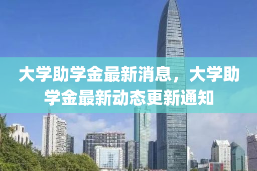 大學(xue)助(zhu)學金(jin)最新(xin)消息(xi)，大學助(zhu)學金(jin)最新動(dong)態更(geng)新通知(zhi)