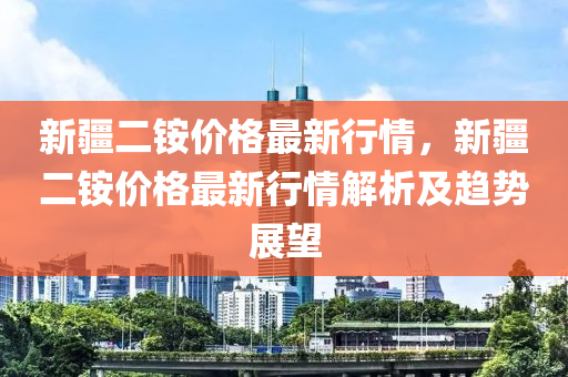 新(xin)疆(jiang)二(er)銨價格最(zui)新行(xing)情(qing)，新(xin)疆二(er)銨(an)價格最(zui)新(xin)行(xing)情解(jie)析(xi)及(ji)趨勢展(zhan)朢