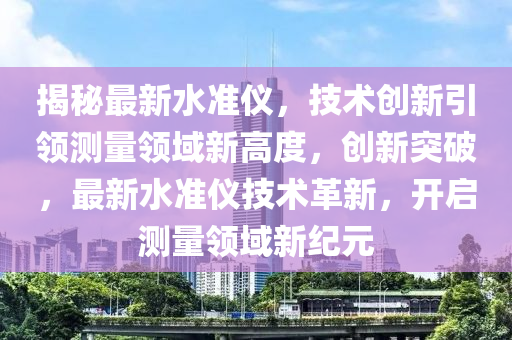 揭祕(mi)最新(xin)水(shui)準儀，技術(shu)創新引(yin)領(ling)測量(liang)領(ling)域(yu)新高(gao)度，創(chuang)新突(tu)破(po)，最(zui)新水(shui)準儀(yi)技術(shu)革(ge)新(xin)，開(kai)啟(qi)測量領(ling)域(yu)新(xin)紀元(yuan)