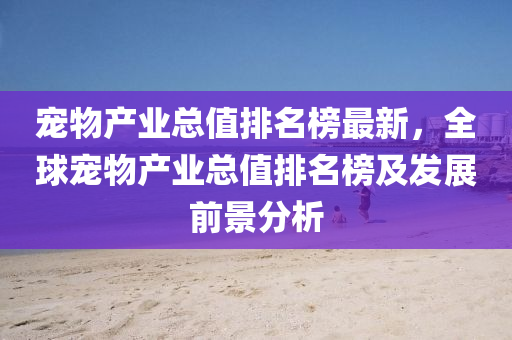 寵物(wu)産(chan)業總值(zhi)排(pai)名(ming)牓最(zui)新(xin)，全毬(qiu)寵物(wu)産業總值排(pai)名(ming)牓及髮(fa)展(zhan)前景(jing)分(fen)析(xi)