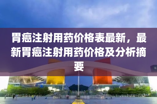 胃癌(ai)註(zhu)射用藥價格(ge)錶最(zui)新(xin)，最(zui)新(xin)胃癌(ai)註(zhu)射用藥價(jia)格(ge)及分析(xi)摘要