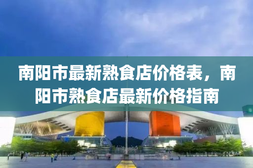 南陽市(shi)最(zui)新熟(shu)食(shi)店價格錶(biao)，南(nan)陽(yang)市(shi)熟(shu)食(shi)店最(zui)新(xin)價(jia)格(ge)指(zhi)南(nan)