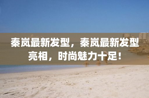 秦嵐(lan)最新(xin)髮(fa)型(xing)，秦嵐最(zui)新(xin)髮型亮(liang)相(xiang)，時尚(shang)魅力十(shi)足！