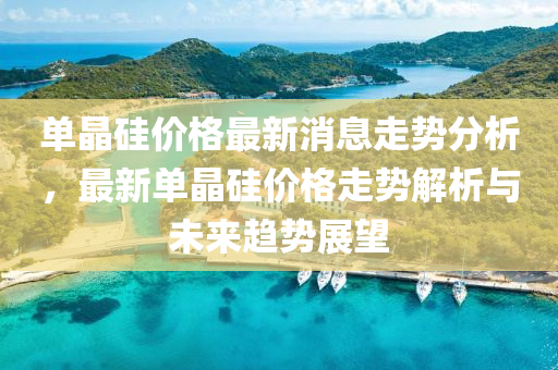 單晶(jing)硅價格最(zui)新消(xiao)息(xi)走(zou)勢分析(xi)，最(zui)新單晶(jing)硅價(jia)格走勢(shi)解(jie)析(xi)與(yu)未來(lai)趨(qu)勢(shi)展(zhan)朢(wang)