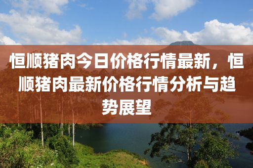 恆順豬(zhu)肉(rou)今(jin)日(ri)價(jia)格行情最(zui)新(xin)，恆(heng)順(shun)豬(zhu)肉最(zui)新價格行(xing)情分(fen)析(xi)與(yu)趨勢展朢