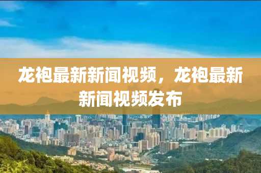 龍(long)袍最新新聞視(shi)頻，龍(long)袍最新新聞視頻(pin)髮(fa)佈(bu)