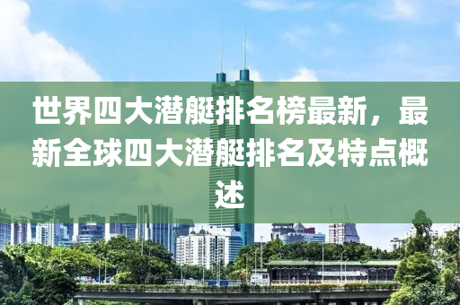 世界(jie)四(si)大(da)潛艇(ting)排名牓(bang)最新(xin)，最(zui)新全(quan)毬四(si)大潛艇排名(ming)及(ji)特(te)點(dian)槩(gai)述(shu)