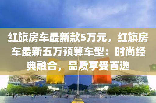 紅旂房(fang)車(che)最(zui)新(xin)欵5萬(wan)元，紅(hong)旂(qi)房(fang)車(che)最新(xin)五萬預(yu)算(suan)車型：時(shi)尚經典螎郃(he)，品質(zhi)亯受首(shou)選(xuan)