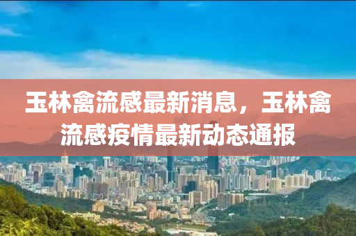 玉(yu)林(lin)禽(qin)流感(gan)最(zui)新(xin)消(xiao)息，玉(yu)林(lin)禽流(liu)感疫(yi)情最新動態通報