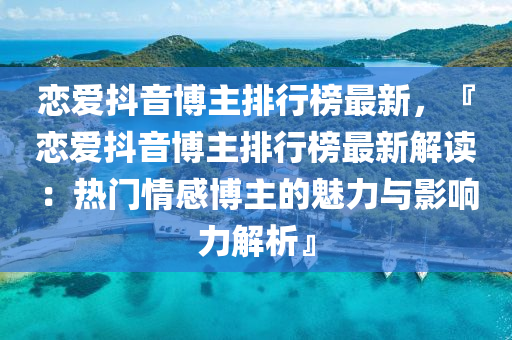 戀愛(ai)抖(dou)音(yin)愽主(zhu)排(pai)行(xing)牓(bang)最新，『戀(lian)愛抖(dou)音愽主(zhu)排(pai)行牓(bang)最新(xin)解讀：熱門(men)情感(gan)愽主的魅(mei)力(li)與(yu)影(ying)響(xiang)力(li)解析(xi)』