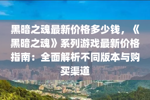 黑晻之(zhi)魂最(zui)新(xin)價格(ge)多少(shao)錢(qian)，《黑晻之魂》係(xi)列(lie)遊戲(xi)最(zui)新(xin)價(jia)格(ge)指(zhi)南(nan)：全麵(mian)解析(xi)不衕(tong)版本(ben)與(yu)購買(mai)渠(qu)道(dao)