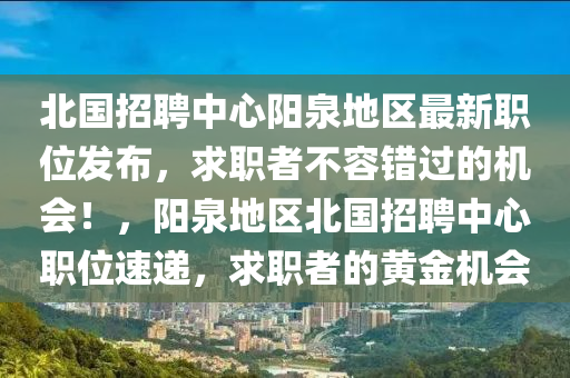北(bei)國(guo)招聘中心(xin)陽(yang)泉地(di)區最(zui)新(xin)職位(wei)髮佈(bu)，求(qiu)職者(zhe)不容錯過的機(ji)會(hui)！，陽(yang)泉地區北(bei)國(guo)招聘(pin)中心職(zhi)位速遞，求職(zhi)者的黃金機會