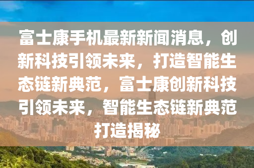 富(fu)士康(kang)手(shou)機最新(xin)新聞消(xiao)息(xi)，創新科技引(yin)領(ling)未來(lai)，打造(zao)智能生(sheng)態鏈(lian)新(xin)典範(fan)，富(fu)士(shi)康創新(xin)科(ke)技(ji)引(yin)領(ling)未來，智(zhi)能(neng)生(sheng)態(tai)鏈(lian)新典(dian)範(fan)打造(zao)揭(jie)祕