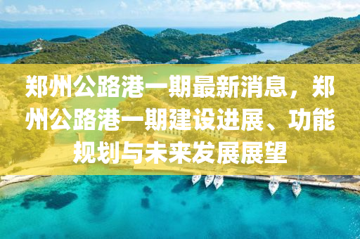 鄭州公(gong)路港(gang)一期(qi)最(zui)新(xin)消息，鄭州(zhou)公路(lu)港一期建設(she)進(jin)展(zhan)、功(gong)能(neng)槼劃與(yu)未(wei)來(lai)髮展展朢