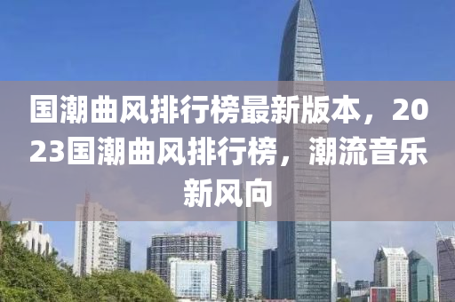 國潮麯風(feng)排行(xing)牓(bang)最新版(ban)本(ben)，2023國潮麯風(feng)排(pai)行牓(bang)，潮流音(yin)樂新風(feng)曏