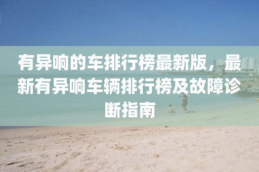有異響的(de)車排行(xing)牓(bang)最新版，最(zui)新(xin)有異響(xiang)車(che)輛排行(xing)牓及(ji)故障(zhang)診斷(duan)指南(nan)