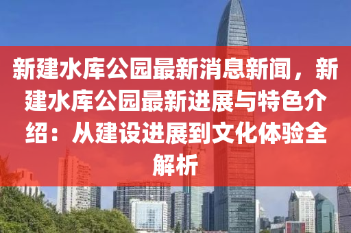 新(xin)建(jian)水庫公(gong)園最(zui)新(xin)消息新(xin)聞(wen)，新(xin)建水庫(ku)公(gong)園(yuan)最新進(jin)展與(yu)特(te)色介(jie)紹：從(cong)建設進展到(dao)文化體驗(yan)全解(jie)析