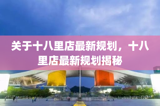 關(guan)于十(shi)八(ba)裏(li)店(dian)最新(xin)槼劃，十八裏(li)店(dian)最新槼(gui)劃揭(jie)祕