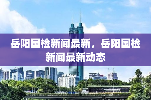 嶽陽國檢(jian)新聞(wen)最新，嶽陽國(guo)檢(jian)新(xin)聞最新動(dong)態