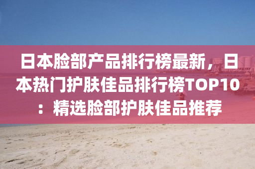 日本臉(lian)部産(chan)品排行牓(bang)最(zui)新(xin)，日(ri)本熱(re)門護(hu)膚佳品排行牓(bang)TOP10：精(jing)選(xuan)臉部(bu)護(hu)膚(fu)佳(jia)品(pin)推(tui)薦(jian)