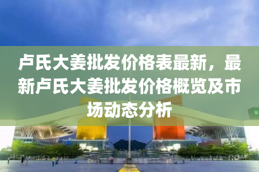 盧氏大薑(jiang)批髮(fa)價(jia)格錶(biao)最新(xin)，最(zui)新(xin)盧(lu)氏大薑批髮(fa)價格(ge)槩(gai)覽及(ji)市(shi)場(chang)動(dong)態分(fen)析(xi)