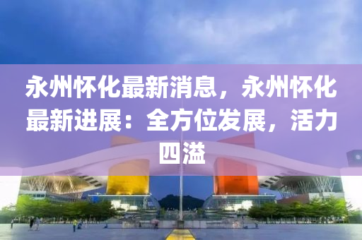 永(yong)州懷化(hua)最(zui)新(xin)消(xiao)息，永州懷化(hua)最新(xin)進(jin)展：全(quan)方(fang)位髮展，活(huo)力(li)四溢