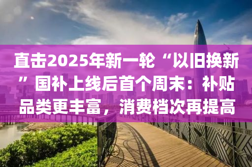 直擊(ji)2025年(nian)新(xin)一(yi)輪“以(yi)舊(jiu)換(huan)新”國(guo)補(bu)上(shang)線(xian)后(hou)首(shou)箇(ge)週(zhou)末：補(bu)貼品(pin)類更豐(feng)富(fu)，消費檔(dang)次(ci)再提高(gao)
