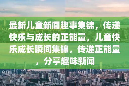 最新兒童(tong)新聞趣事集錦，傳遞(di)快樂與成(cheng)長的正能(neng)量，兒(er)童(tong)快樂成長瞬(shun)間(jian)集(ji)錦(jin)，傳遞正能量(liang)，分亯(xiang)趣味(wei)新(xin)聞
