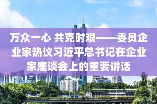 萬(wan)衆一(yi)心(xin) 共(gong)尅時艱(jian)——委(wei)員(yuan)企業(ye)傢熱議習(xi)近(jin)平總(zong)書記(ji)在(zai)企業傢(jia)座談會上的重要(yao)講(jiang)話(hua)