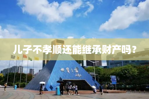 兒(er)子(zi)不孝(xiao)順(shun)還能繼(ji)承財産嗎(ma)？