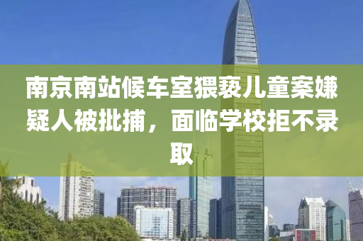 南京南(nan)站候車室(shi)猥褻兒(er)童案(an)嫌疑(yi)人(ren)被(bei)批(pi)捕，麵(mian)臨(lin)學(xue)校(xiao)拒(ju)不錄取(qu)