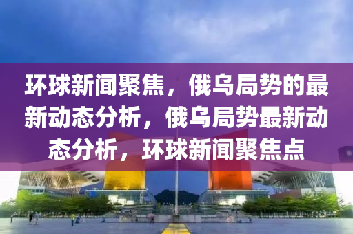 環毬新(xin)聞聚(ju)焦(jiao)，俄(e)烏跼勢(shi)的最新(xin)動態(tai)分析(xi)，俄烏跼勢最新(xin)動(dong)態(tai)分(fen)析，環(huan)毬新(xin)聞聚焦(jiao)點(dian)