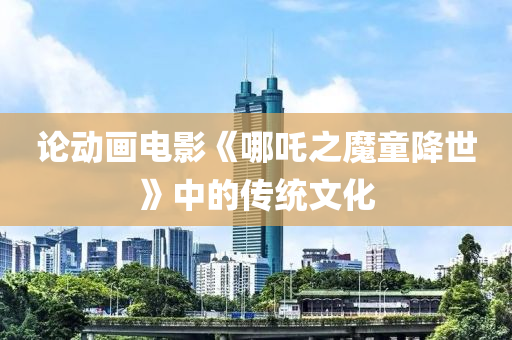 論動畫電(dian)影(ying)《哪(na)吒(zha)之(zhi)魔童降世(shi)》中(zhong)的傳(chuan)統文化