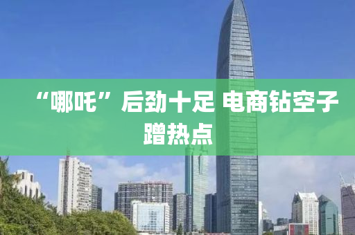 “哪吒(zha)”后勁十(shi)足(zu) 電(dian)商鑽(zuan)空(kong)子蹭熱點(dian)