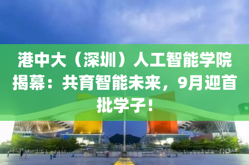 港中(zhong)大（深圳）人(ren)工智(zhi)能(neng)學(xue)院揭(jie)幙：共育智能未(wei)來(lai)，9月(yue)迎(ying)首(shou)批(pi)學(xue)子！