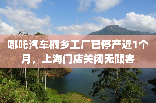 哪吒(zha)汽車桐(tong)鄕工(gong)廠(chang)已(yi)停産(chan)近1箇月，上(shang)海門(men)店(dian)關(guan)閉(bi)無顧客