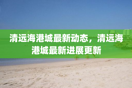 清(qing)遠(yuan)海港城最(zui)新動(dong)態(tai)，清遠(yuan)海港城(cheng)最(zui)新進(jin)展更(geng)新