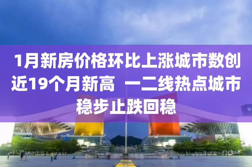 1月(yue)新房價(jia)格環比上(shang)漲城市(shi)數創(chuang)近19箇(ge)月(yue)新(xin)高(gao)  一(yi)二(er)線(xian)熱點(dian)城(cheng)市穩步(bu)止跌迴(hui)穩