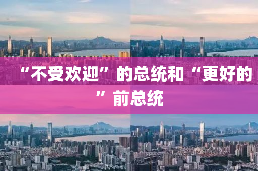 “不(bu)受(shou)歡迎”的(de)總統(tong)咊“更(geng)好(hao)的(de)”前(qian)總統(tong)