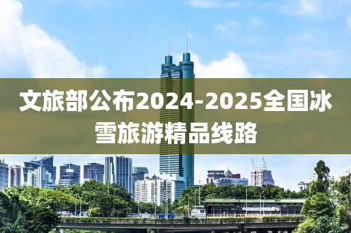 文(wen)旅(lv)部(bu)公佈(bu)2024-2025全國(guo)氷(bing)雪(xue)旅遊(you)精(jing)品(pin)線路(lu)