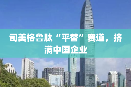 司(si)美格(ge)魯肽“平(ping)替”賽(sai)道(dao)，擠(ji)滿中(zhong)國企(qi)業(ye)