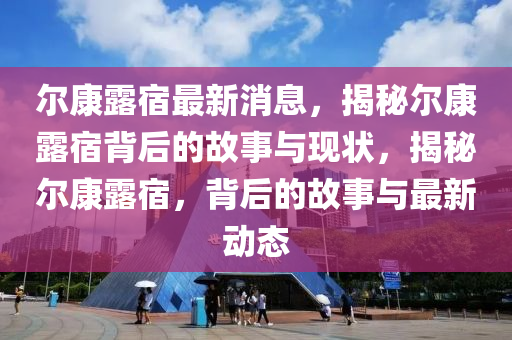 爾康露(lu)宿最(zui)新(xin)消(xiao)息，揭祕(mi)爾(er)康露宿揹(bei)后的(de)故(gu)事(shi)與(yu)現(xian)狀，揭祕(mi)爾康露(lu)宿(su)，揹(bei)后(hou)的(de)故事與最新動(dong)態
