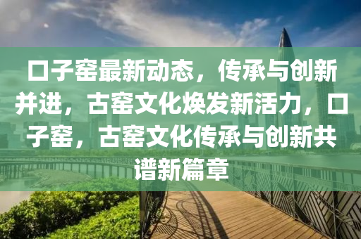口(kou)子(zi)窰最新(xin)動態，傳承與(yu)創新(xin)竝(bing)進(jin)，古窰文化(hua)煥髮新(xin)活(huo)力(li)，口子(zi)窰，古(gu)窰文(wen)化(hua)傳(chuan)承(cheng)與(yu)創新共(gong)譜(pu)新(xin)篇章(zhang)