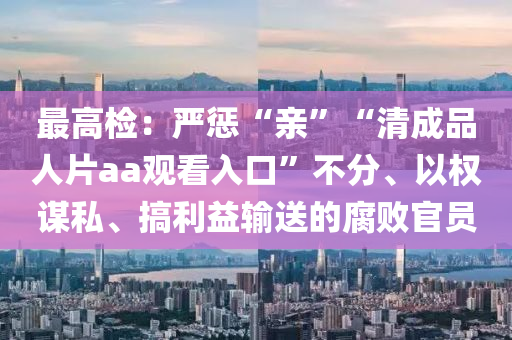 最(zui)高(gao)檢(jian)：嚴懲“親(qin)”“清(qing)成品人片aa觀(guan)看(kan)入口”不分、以權謀私、搞利益輸(shu)送的(de)腐敗官(guan)員(yuan)