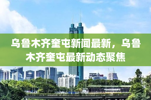 烏魯(lu)木(mu)齊奎屯(tun)新聞最(zui)新(xin)，烏(wu)魯木齊奎(kui)屯最(zui)新(xin)動態聚焦(jiao)