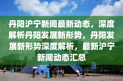 丹(dan)陽滬寧(ning)新(xin)聞最新(xin)動(dong)態(tai)，深(shen)度解(jie)析丹陽(yang)髮(fa)展新形(xing)勢(shi)，丹(dan)陽(yang)髮展新(xin)形(xing)勢(shi)深(shen)度解析(xi)，最新(xin)滬(hu)寧新(xin)聞(wen)動態滙總(zong)