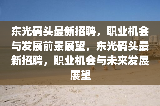 東(dong)光碼(ma)頭最(zui)新招(zhao)聘，職業機會與(yu)髮(fa)展(zhan)前(qian)景(jing)展朢(wang)，東光碼(ma)頭(tou)最(zui)新(xin)招(zhao)聘(pin)，職業(ye)機會與(yu)未來髮展展(zhan)朢