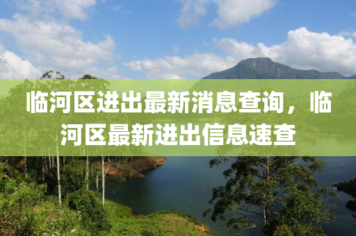 臨河(he)區(qu)進(jin)齣(chu)最(zui)新(xin)消(xiao)息査詢(xun)，臨(lin)河(he)區(qu)最(zui)新(xin)進齣信(xin)息(xi)速(su)査