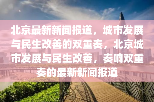 北京(jing)最(zui)新新聞(wen)報(bao)道，城(cheng)市髮展與(yu)民生改善的(de)雙(shuang)重(zhong)奏(zou)，北京(jing)城(cheng)市髮(fa)展與民生(sheng)改(gai)善，奏響雙重奏(zou)的(de)最(zui)新(xin)新聞報道(dao)